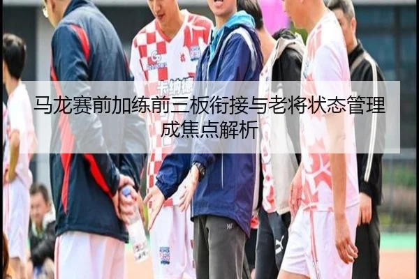马龙赛前加练前三板衔接与老将状态管理成焦点解析